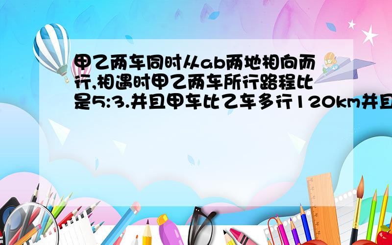 甲乙两车同时从ab两地相向而行,相遇时甲乙两车所行路程比是5:3.并且甲车比乙车多行120km并且甲车比乙车多行120千米.甲车行完全程要8小时,ab两地相距多少千米