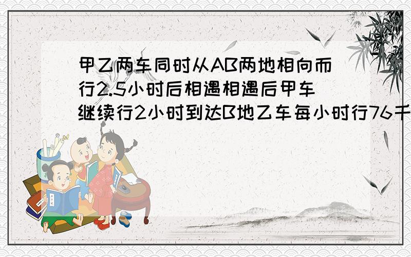 甲乙两车同时从AB两地相向而行2.5小时后相遇相遇后甲车继续行2小时到达B地乙车每小时行76千米求路程是多少