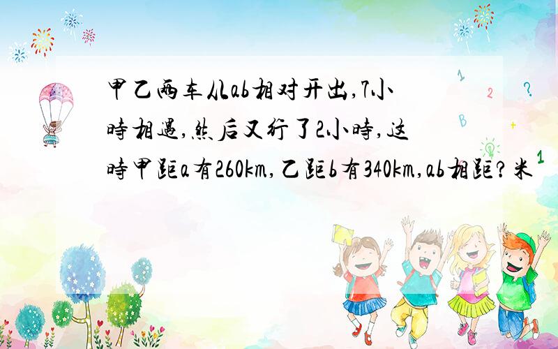 甲乙两车从ab相对开出,7小时相遇,然后又行了2小时,这时甲距a有260km,乙距b有340km,ab相距?米