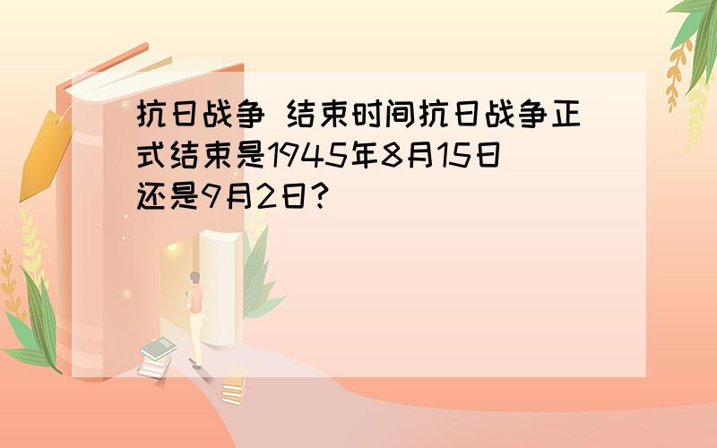 抗日战争 结束时间抗日战争正式结束是1945年8月15日还是9月2日?