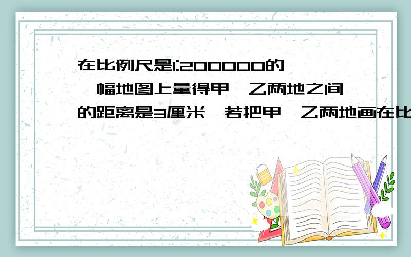 在比例尺是1:200000的一幅地图上量得甲,乙两地之间的距离是3厘米,若把甲,乙两地画在比例尺是1:50000的地图上,两地之间的距离是多少厘米?