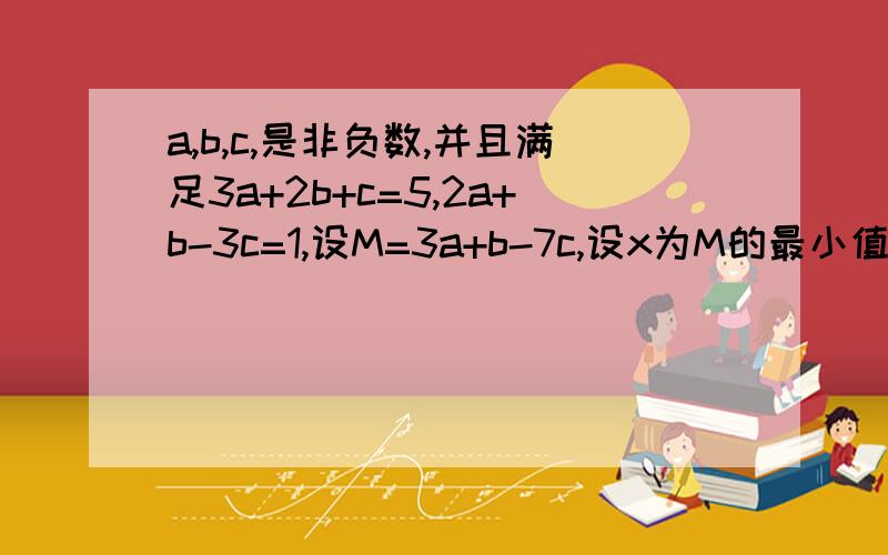 a,b,c,是非负数,并且满足3a+2b+c=5,2a+b-3c=1,设M=3a+b-7c,设x为M的最小值,y为M的最大值,则xy等于多少?一定要有详细讲解