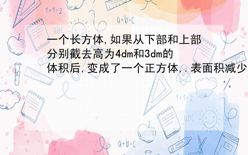 一个长方体,如果从下部和上部分别截去高为4dm和3dm的体积后,变成了一个正方体,.表面积减少了336平方分米,求原来长方体的表面积