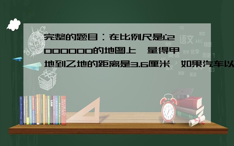 完整的题目：在比例尺是1:2000000的地图上,量得甲地到乙地的距离是3.6厘米,如果汽车以每小时30千米的速度于上午9时整从甲地出发,走完这段路程到达乙地时是什么时刻?