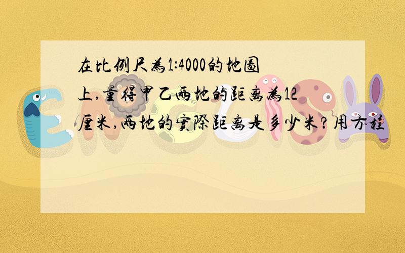 在比例尺为1:4000的地图上,量得甲乙两地的距离为12厘米,两地的实际距离是多少米?用方程