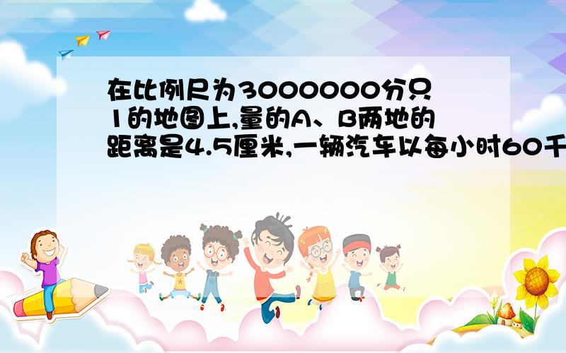 在比例尺为3000000分只1的地图上,量的A、B两地的距离是4.5厘米,一辆汽车以每小时60千米的速度从A地开往B地,几小时可以到达?