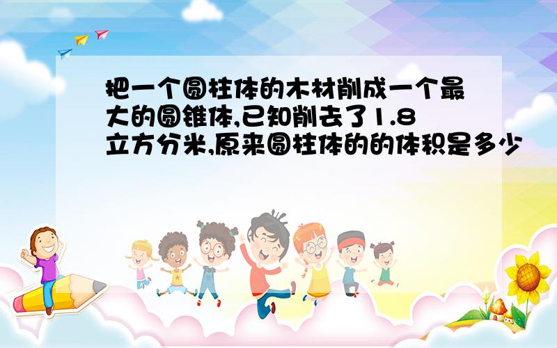 把一个圆柱体的木材削成一个最大的圆锥体,已知削去了1.8立方分米,原来圆柱体的的体积是多少