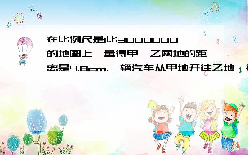 在比例尺是1比3000000的地图上,量得甲、乙两地的距离是4.8cm.一辆汽车从甲地开往乙地,每小时行80km,