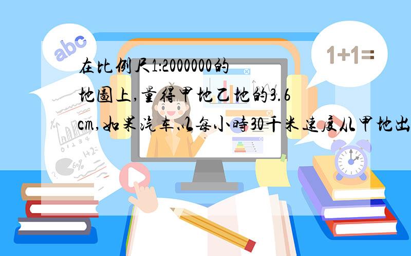 在比例尺1：2000000的地图上,量得甲地乙地的3.6cm,如果汽车以每小时30千米速度从甲地出发,走完这段路程乙用几个小时