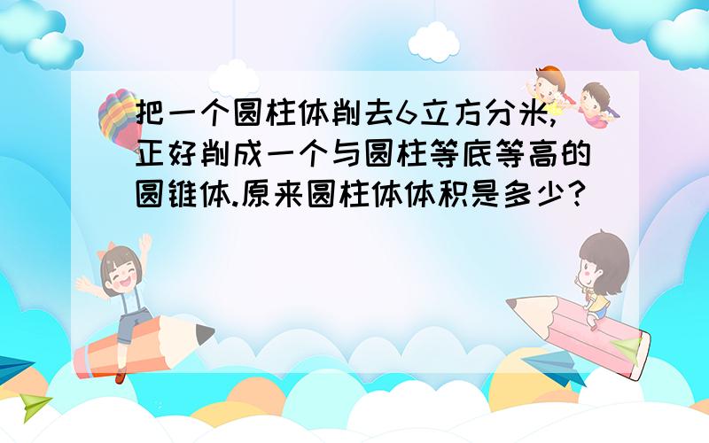 把一个圆柱体削去6立方分米,正好削成一个与圆柱等底等高的圆锥体.原来圆柱体体积是多少?