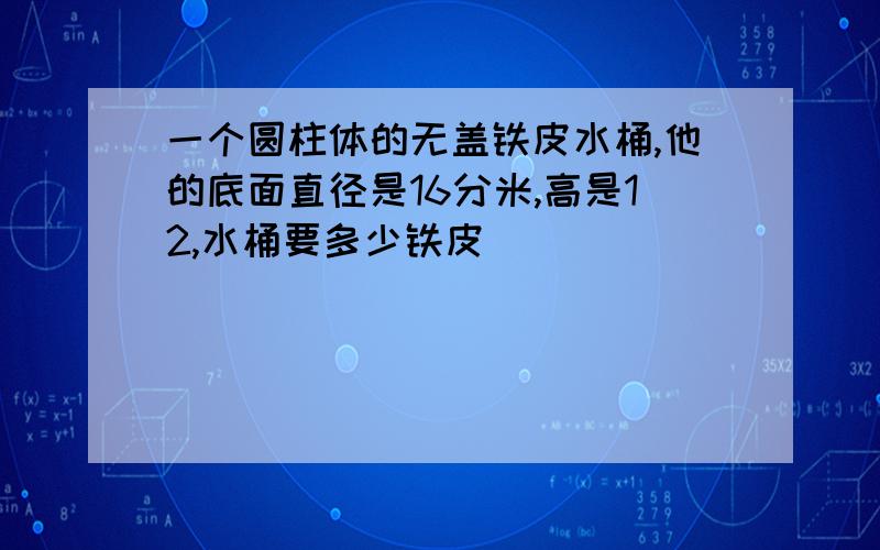 一个圆柱体的无盖铁皮水桶,他的底面直径是16分米,高是12,水桶要多少铁皮