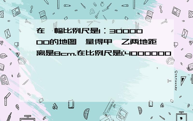 在一幅比例尺是1：3000000的地图,量得甲,乙两地距离是8cm.在比例尺是1:4000000