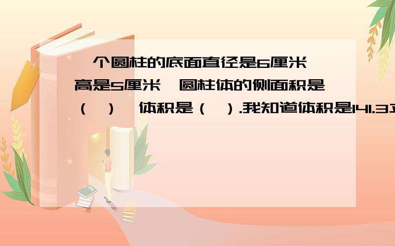 一个圆柱的底面直径是6厘米,高是5厘米,圆柱体的侧面积是（ ）,体积是（ ）.我知道体积是141.3立方厘米,（对了,侧面积的公式什么来着?） （还有表面积的公式.）