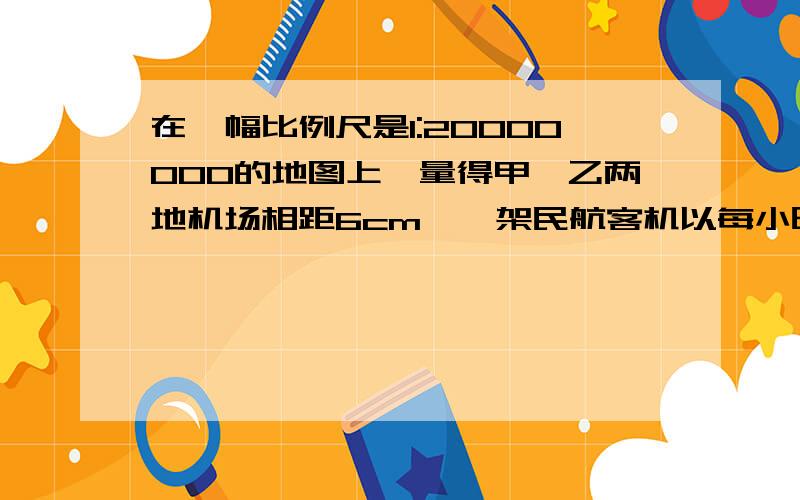 在一幅比例尺是1:20000000的地图上,量得甲、乙两地机场相距6cm,一架民航客机以每小时600千米的速度从甲地飞往乙地机场,要飞多少小时才到达?