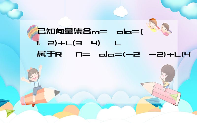 已知向量集合m={a|a=(1,2)+L(3,4) ,L属于R} N={a|a=(-2,-2)+L(4,5),L属于R} 则M与N 交集为在下愚钝,不知何解,热心有价,思路有价,