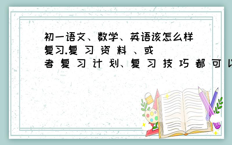 初一语文、数学、英语该怎么样复习.复 习 资 料 、或 者 复 习 计 划、复 习 技 巧 都 可 以 、重 要 的 是 要 详 细 、合 理 、 高 效 、 速 度 .