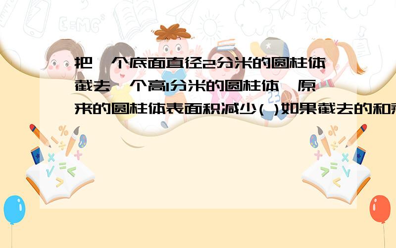 把一个底面直径2分米的圆柱体截去一个高1分米的圆柱体,原来的圆柱体表面积减少( )如果截去的和剩下的高度相等,原来圆柱体的体积是（）立方分米.