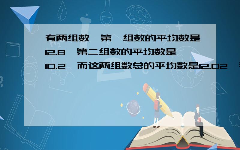 有两组数,第一组数的平均数是12.8,第二组数的平均数是10.2,而这两组数总的平均数是12.02,那么第一组的数与第二组数的个数比是多少?特急!