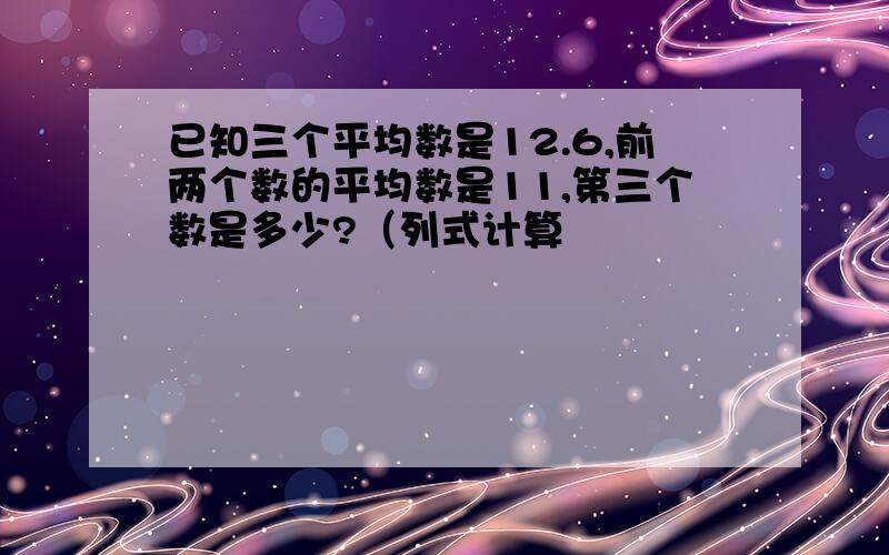 已知三个平均数是12.6,前两个数的平均数是11,第三个数是多少?（列式计算