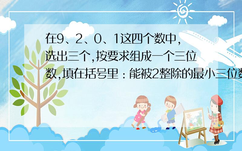 在9、2、0、1这四个数中,选出三个,按要求组成一个三位数,填在括号里：能被2整除的最小三位数是（）；①能被2整除的最小三位数是（ ）；②能被3整除的最小三位数是（ ）；③能被5整除的