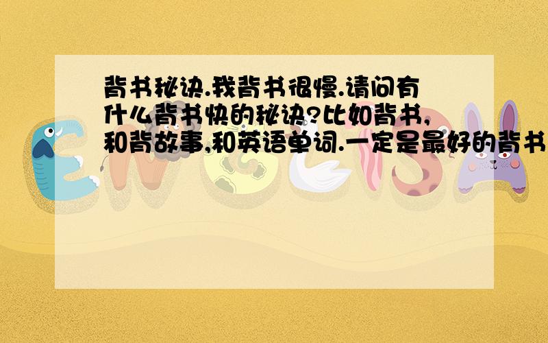 背书秘诀.我背书很慢.请问有什么背书快的秘诀?比如背书,和背故事,和英语单词.一定是最好的背书秘诀哦.我们每次背都背的比较长,背长的有什么秘诀O.还有背古诗.