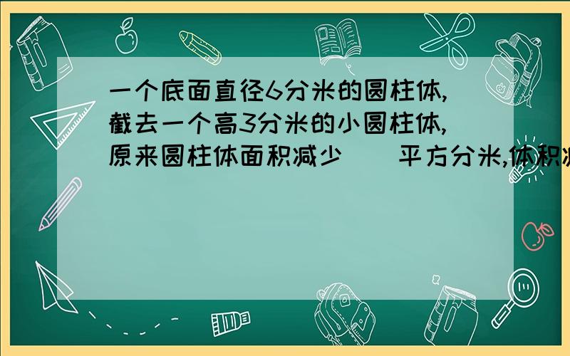 一个底面直径6分米的圆柱体,截去一个高3分米的小圆柱体,原来圆柱体面积减少（）平方分米,体积减少（）％