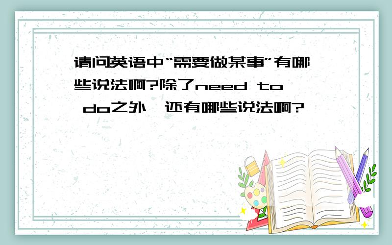 请问英语中“需要做某事”有哪些说法啊?除了need to do之外,还有哪些说法啊?