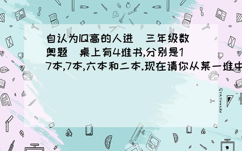 自认为IQ高的人进(三年级数奥题)桌上有4堆书,分别是17本,7本,六本和二本.现在请你从某一堆中拿出几本到另一堆,使另一堆的书本数量增加一倍.这样挪动4次,使4堆书的数量相等,应如何移?列表