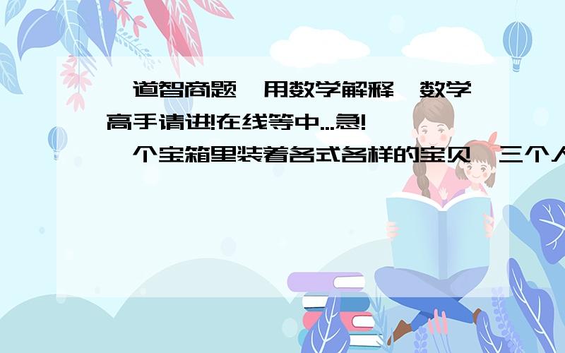 一道智商题,用数学解释,数学高手请进!在线等中...急!一个宝箱里装着各式各样的宝贝,三个人分,分出后要让每个人都满意,且不能分成三等份；更不能采用抽签、抓阄等概率性方法请问 该怎