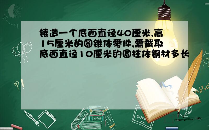 铸造一个底面直径40厘米,高15厘米的圆锥体零件,需截取底面直径10厘米的圆柱体钢材多长