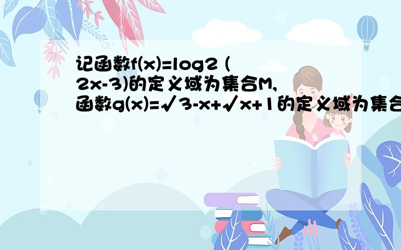 记函数f(x)=log2 (2x-3)的定义域为集合M,函数g(x)=√3-x+√x+1的定义域为集合N.设全集U=R问：（1）.集合M;N（2）.集合(∁uM）∩N,M∪N