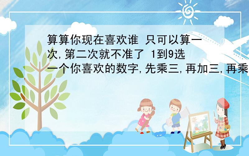 算算你现在喜欢谁 只可以算一次,第二次就不准了 1到9选一个你喜欢的数字,先乘三,再加三,再乘三,最后把个位十位相加.所得结果在下面 1.前任男友女友 2.现在身边的好朋友 3.曾经暧昧的人 4.