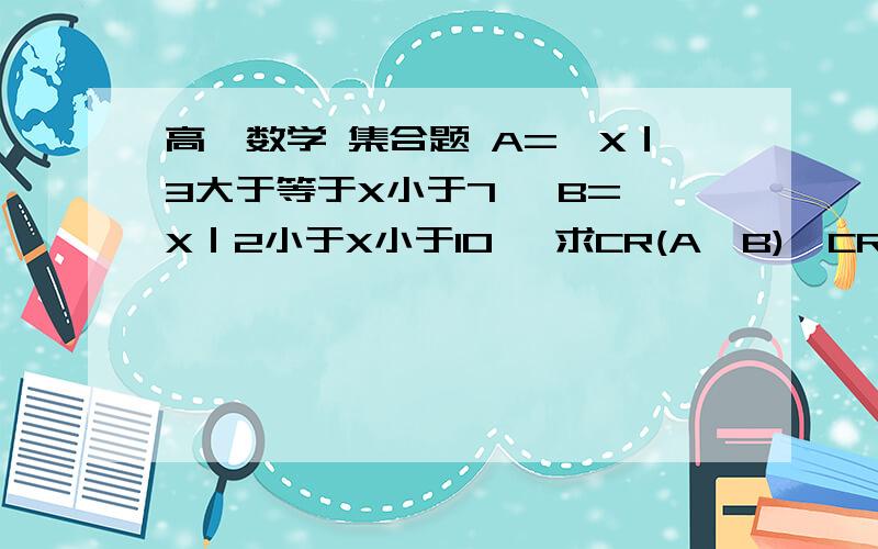 高一数学 集合题 A=｛X｜3大于等于X小于7｝ B=｛X｜2小于X小于10｝ 求CR(A∪B),CR(A∩B),(CRA)∩B,AU(CRB)