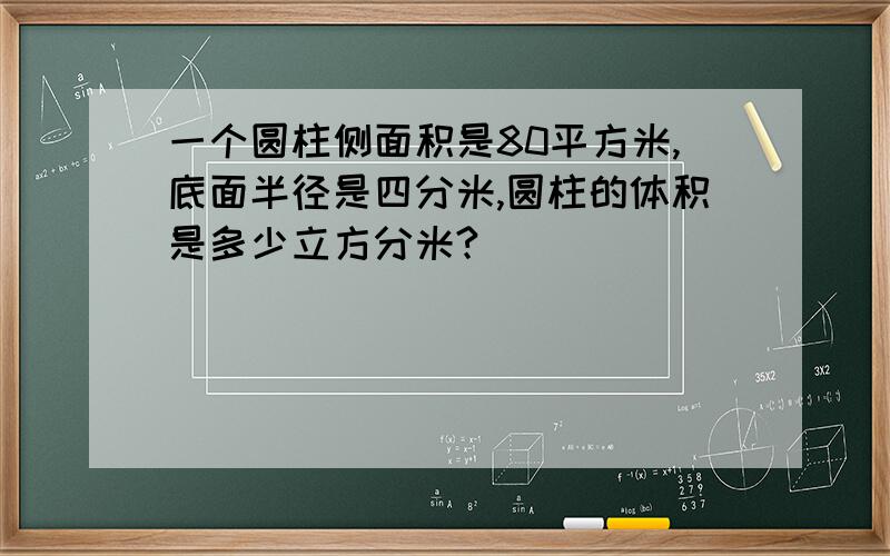 一个圆柱侧面积是80平方米,底面半径是四分米,圆柱的体积是多少立方分米?