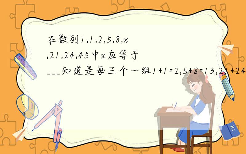 在数列1,1,2,5,8,x,21,24,45中x应等于___知道是每三个一组1+1=2,5+8=13,21+24=45,可是逆向考虑一下每三组的第一项具有偶然性