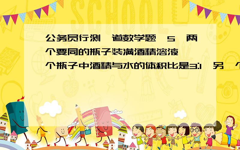 公务员行测一道数学题,5、两个要同的瓶子装满酒精溶液,一个瓶子中酒精与水的体积比是3:1,另一个瓶子中酒精与水的体积比是4:1,若把两瓶酒精溶液混合,则混合后的酒精和水的体积之比是多