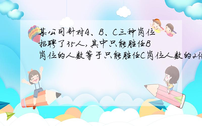 某公司针对A、B、C三种岗位招聘了35人,其中只能胜任B岗位的人数等于只能胜任C岗位人数的2倍,而只能胜任A岗位的人数比能兼职别的岗位的人多1人,在只能胜任一个岗位的人群中,有一半不能