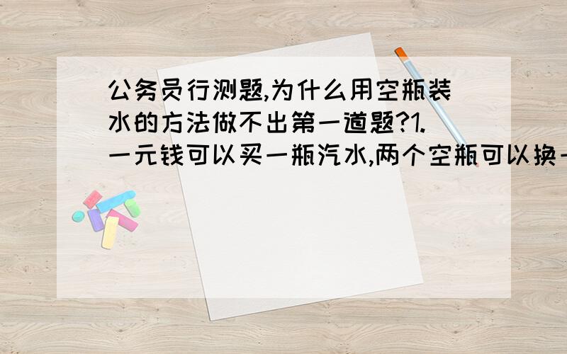 公务员行测题,为什么用空瓶装水的方法做不出第一道题?1.一元钱可以买一瓶汽水,两个空瓶可以换一瓶汽水,如果给你20元钱,你最多可以得到多少瓶汽水呢?答案392.“红星”啤酒开展“7个空瓶