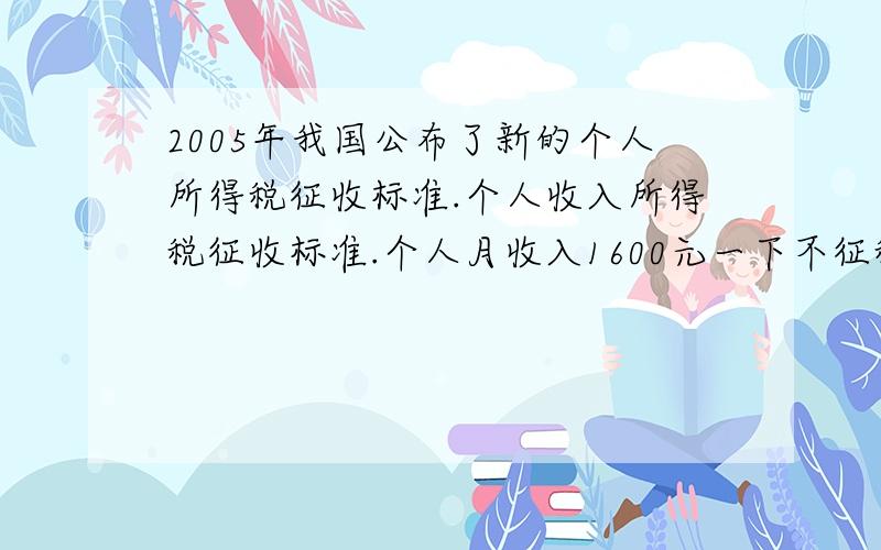 2005年我国公布了新的个人所得税征收标准.个人收入所得税征收标准.个人月收入1600元一下不征税.月收入超过1600元,超过部分按下面的标准征税不超过500元的 5%超过500元~2000元的部分 10%超过200