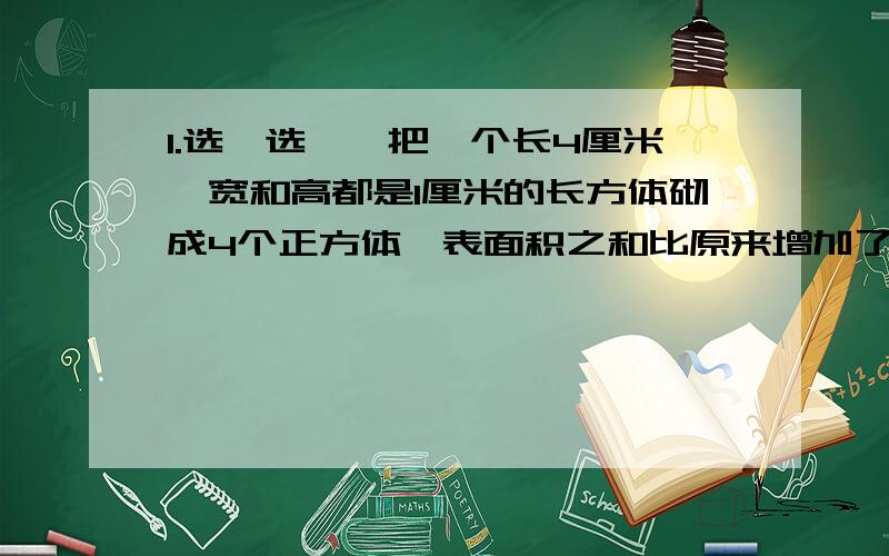 1.选一选一、把一个长4厘米、宽和高都是1厘米的长方体砌成4个正方体,表面积之和比原来增加了（ ）平凡厘米.A.8 B.6 C.3二、一个长方体的长、宽、高、分别是a、b 、c ,如果高增加了2米,新的