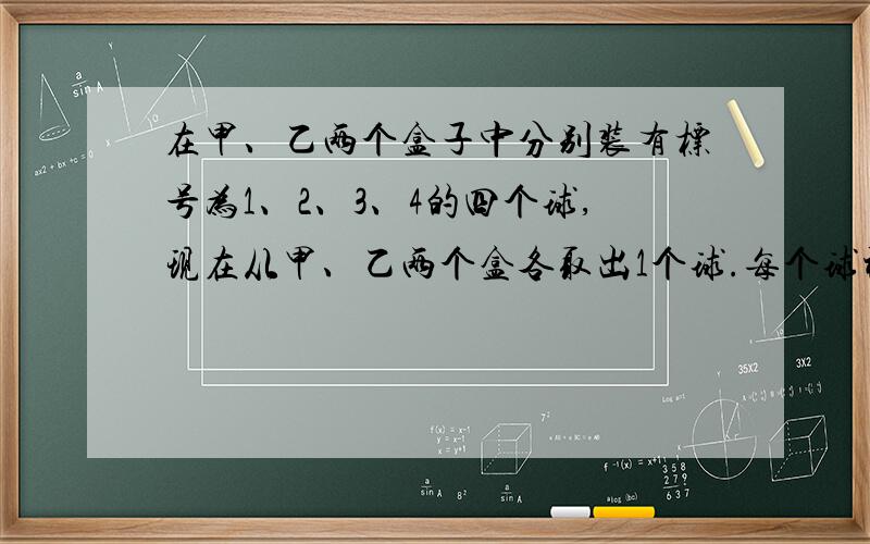 在甲、乙两个盒子中分别装有标号为1、2、3、4的四个球,现在从甲、乙两个盒各取出1个球.每个球被取出的可能性相同.（1）求取出的两个球上标号为相同数字的概率.（2）求取出的两个球上