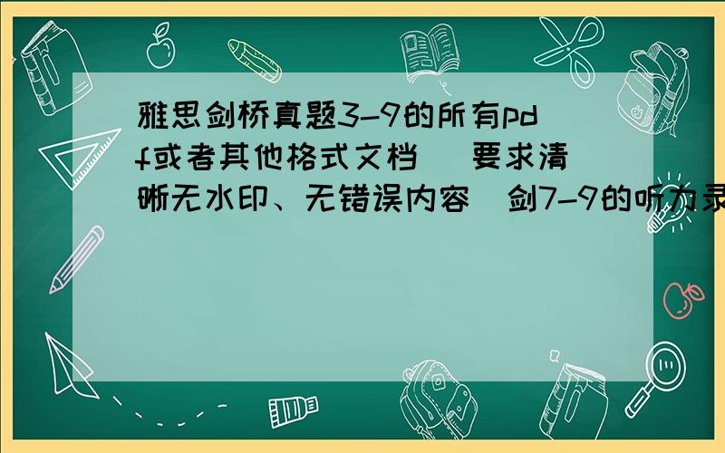 雅思剑桥真题3-9的所有pdf或者其他格式文档 （要求清晰无水印、无错误内容）剑7-9的听力录音