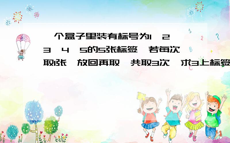 一个盒子里装有标号为1,2,3,4,5的5张标签,若每次取1张,放回再取,共取3次,求3上标签数字之和为10的概率从中一次性选取3张标签,求3张数字为相邻整数的概率