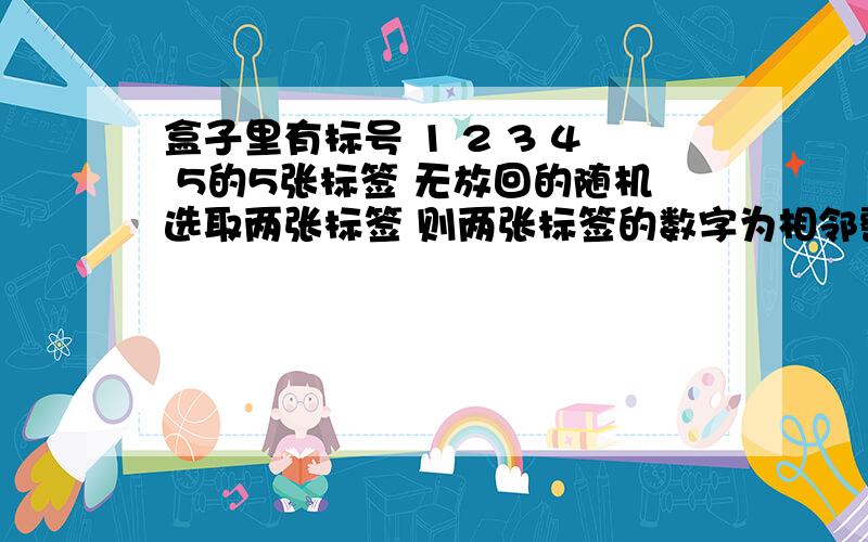 盒子里有标号 1 2 3 4 5的5张标签 无放回的随机选取两张标签 则两张标签的数字为相邻整数的概率是