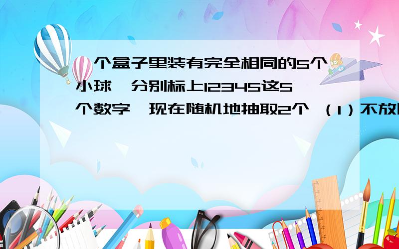 一个盒子里装有完全相同的5个小球,分别标上12345这5个数字,现在随机地抽取2个 （1）不放回的抽取求这个小球上的数字为相邻整数的概率 （2）有放回的抽取小球 求两个小球上的数字为相邻