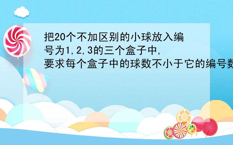 把20个不加区别的小球放入编号为1,2,3的三个盒子中,要求每个盒子中的球数不小于它的编号数,则不同的...把20个不加区别的小球放入编号为1,2,3的三个盒子中,要求每个盒子中的球数不小于它