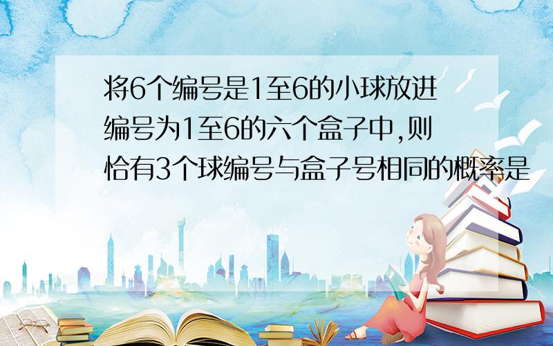 将6个编号是1至6的小球放进编号为1至6的六个盒子中,则恰有3个球编号与盒子号相同的概率是