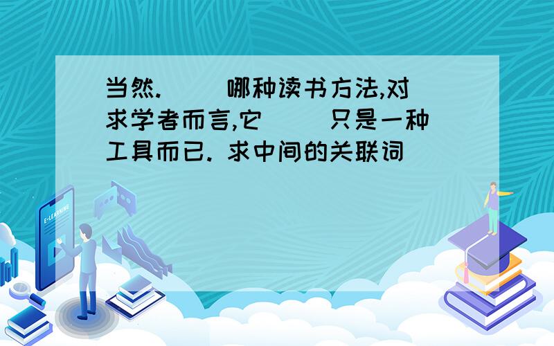 当然.（ ）哪种读书方法,对求学者而言,它（ ）只是一种工具而已. 求中间的关联词