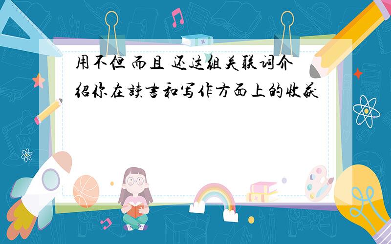 用不但 而且 还这组关联词介绍你在读书和写作方面上的收获