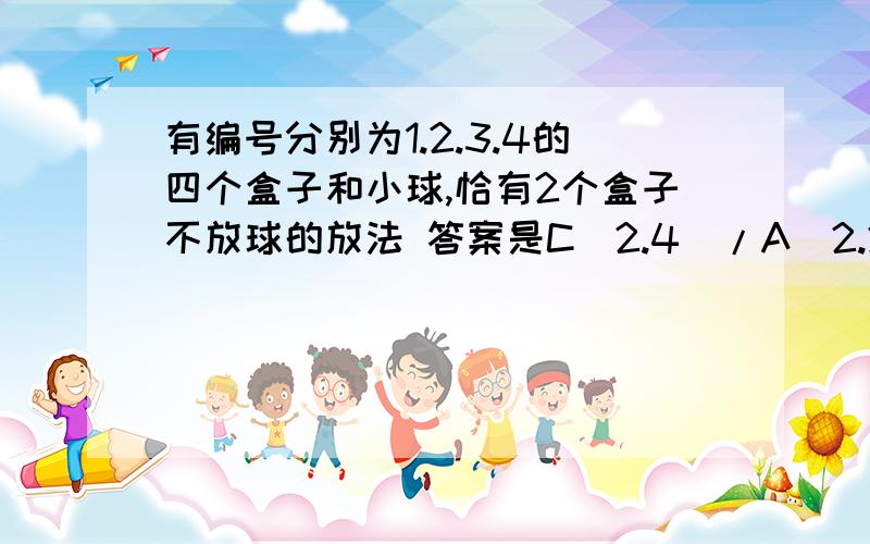 有编号分别为1.2.3.4的四个盒子和小球,恰有2个盒子不放球的放法 答案是C（2.4）/A(2.2)=3 3*A(2.4)=36 C(3.4)*A(2.4)=48 36+48=84 特别是C（2.4）/A(2.2)这一步